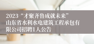 2023“才聚齐鲁成就未来”山东省水利水电建筑工程承包有限公司招聘1人公告