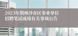 2023年荆州沙市区事业单位招聘笔试成绩有关事项公告