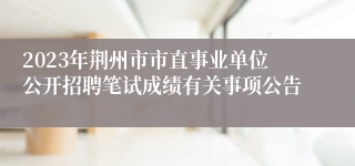2023年荆州市市直事业单位公开招聘笔试成绩有关事项公告