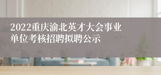 2022重庆渝北英才大会事业单位考核招聘拟聘公示