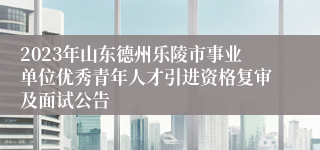 2023年山东德州乐陵市事业单位优秀青年人才引进资格复审及面试公告