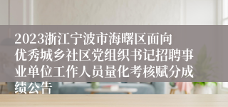 2023浙江宁波市海曙区面向优秀城乡社区党组织书记招聘事业单位工作人员量化考核赋分成绩公告