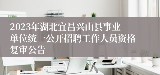 2023年湖北宜昌兴山县事业单位统一公开招聘工作人员资格复审公告