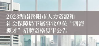 2023湖南岳阳市人力资源和社会保障局下属事业单位“四海揽才”招聘资格复审公告