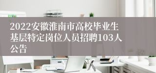 2022安徽淮南市高校毕业生基层特定岗位人员招聘103人公告