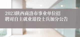 2023陕西商洛市事业单位招聘对自主就业退役士兵加分公告