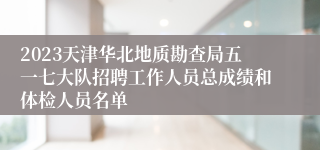 2023天津华北地质勘查局五一七大队招聘工作人员总成绩和体检人员名单