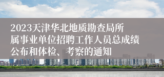 2023天津华北地质勘查局所属事业单位招聘工作人员总成绩公布和体检、考察的通知