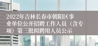 2022年吉林长春市朝阳区事业单位公开招聘工作人员（含专项）第三批拟聘用人员公示