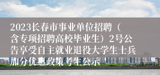 2023长春市事业单位招聘（含专项招聘高校毕业生）2号公告享受自主就业退役大学生士兵加分优惠政策考生公示