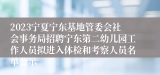 2023宁夏宁东基地管委会社会事务局招聘宁东第二幼儿园工作人员拟进入体检和考察人员名单公示