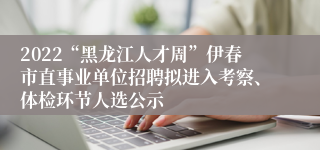 2022“黑龙江人才周”伊春市直事业单位招聘拟进入考察、体检环节人选公示