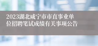 2023湖北咸宁市市直事业单位招聘笔试成绩有关事项公告