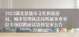 2023湖北恩施市文化和旅游局、城市管理执法局所属事业单位专项招聘面试资格复审公告