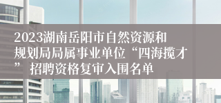 2023湖南岳阳市自然资源和规划局局属事业单位“四海揽才” 招聘资格复审入围名单