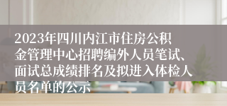 2023年四川内江市住房公积金管理中心招聘编外人员笔试、面试总成绩排名及拟进入体检人员名单的公示