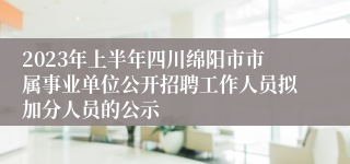2023年上半年四川绵阳市市属事业单位公开招聘工作人员拟加分人员的公示