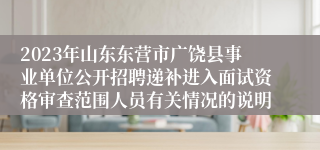 2023年山东东营市广饶县事业单位公开招聘递补进入面试资格审查范围人员有关情况的说明