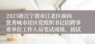 2023浙江宁波市江北区面向优秀城市社区党组织书记招聘事业单位工作人员笔试成绩、初试成绩及入围面试人员名