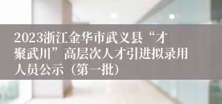 2023浙江金华市武义县“才聚武川”高层次人才引进拟录用人员公示（第一批）