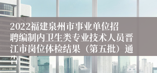 2022福建泉州市事业单位招聘编制内卫生类专业技术人员晋江市岗位体检结果（第五批）通告