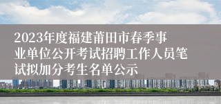 2023年度福建莆田市春季事业单位公开考试招聘工作人员笔试拟加分考生名单公示