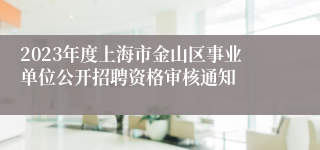 2023年度上海市金山区事业单位公开招聘资格审核通知