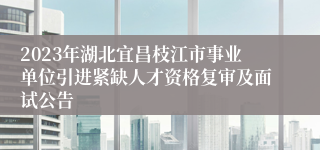 2023年湖北宜昌枝江市事业单位引进紧缺人才资格复审及面试公告