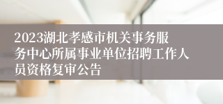 2023湖北孝感市机关事务服务中心所属事业单位招聘工作人员资格复审公告