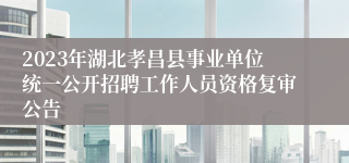 2023年湖北孝昌县事业单位统一公开招聘工作人员资格复审公告