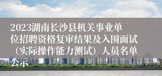 2023湖南长沙县机关事业单位招聘资格复审结果及入围面试（实际操作能力测试）人员名单公示