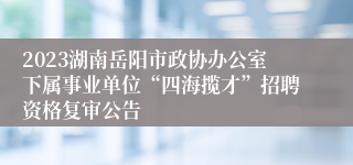 2023湖南岳阳市政协办公室下属事业单位“四海揽才”招聘资格复审公告