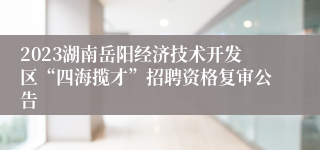 2023湖南岳阳经济技术开发区“四海揽才”招聘资格复审公告