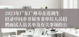 2023年广东广州市在选调生招录中同步开展事业单位人员招聘面试人员名单及有关事项的公告 