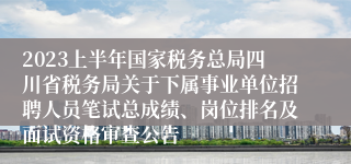 2023上半年国家税务总局四川省税务局关于下属事业单位招聘人员笔试总成绩、岗位排名及面试资格审查公告