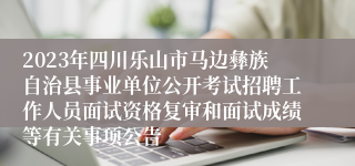 2023年四川乐山市马边彝族自治县事业单位公开考试招聘工作人员面试资格复审和面试成绩等有关事项公告