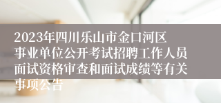 2023年四川乐山市金口河区事业单位公开考试招聘工作人员面试资格审查和面试成绩等有关事项公告