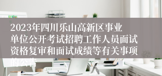 2023年四川乐山高新区事业单位公开考试招聘工作人员面试资格复审和面试成绩等有关事项的公告