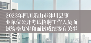 2023年四川乐山市沐川县事业单位公开考试招聘工作人员面试资格复审和面试成绩等有关事项公告