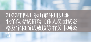 2023年四川乐山市沐川县事业单位考试招聘工作人员面试资格复审和面试成绩等有关事项公告
