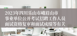 2023年四川乐山市峨眉山市事业单位公开考试招聘工作人员面试资格复审和面试成绩等有关事项公告