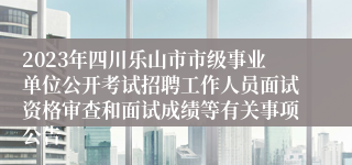 2023年四川乐山市市级事业单位公开考试招聘工作人员面试资格审查和面试成绩等有关事项公告