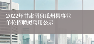 2022年甘肃酒泉瓜州县事业单位招聘拟聘用公示