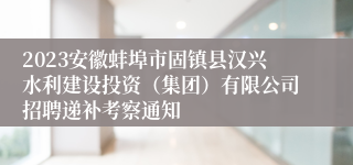 2023安徽蚌埠市固镇县汉兴水利建设投资（集团）有限公司招聘递补考察通知