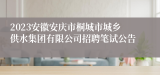 2023安徽安庆市桐城市城乡供水集团有限公司招聘笔试公告