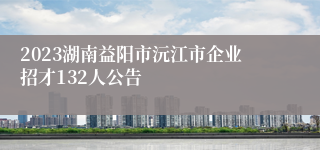 2023湖南益阳市沅江市企业招才132人公告