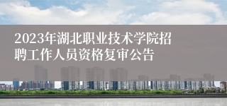 2023年湖北职业技术学院招聘工作人员资格复审公告