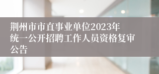 荆州市市直事业单位2023年统一公开招聘工作人员资格复审公告