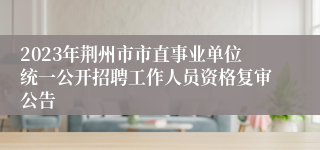 2023年荆州市市直事业单位统一公开招聘工作人员资格复审公告