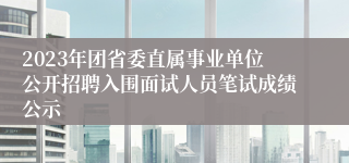 2023年团省委直属事业单位公开招聘入围面试人员笔试成绩公示